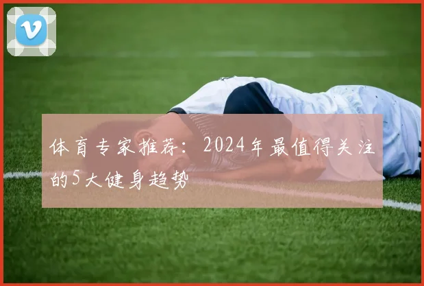 体育专家推荐：2024年最值得关注的5大健身趋势
