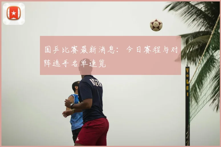 国乒比赛最新消息:今日赛程与对阵选手名单速览