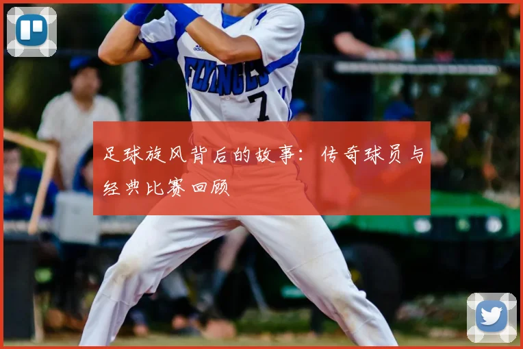 足球旋风背后的故事:传奇球员与经典比赛回顾